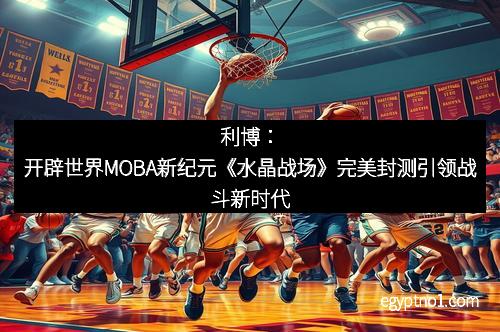 利博：开辟世界MOBA新纪元《水晶战场》完美封测引领战斗新时代